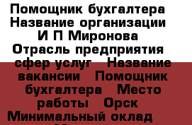 Помощник бухгалтера › Название организации ­ И.П.Миронова › Отрасль предприятия ­ сфер услуг › Название вакансии ­ Помощник бухгалтера › Место работы ­ Орск › Минимальный оклад ­ 22 000 › Максимальный оклад ­ 25 000 › Возраст от ­ 18 › Возраст до ­ 60 - Оренбургская обл., Орск г. Работа » Вакансии   . Оренбургская обл.